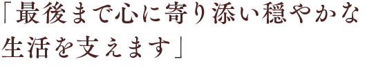 「最後まで心に寄り添い穏やかな生活を支えます」