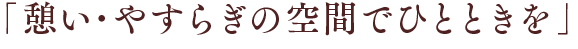 「憩い･やすらぎの空間でひとときを」